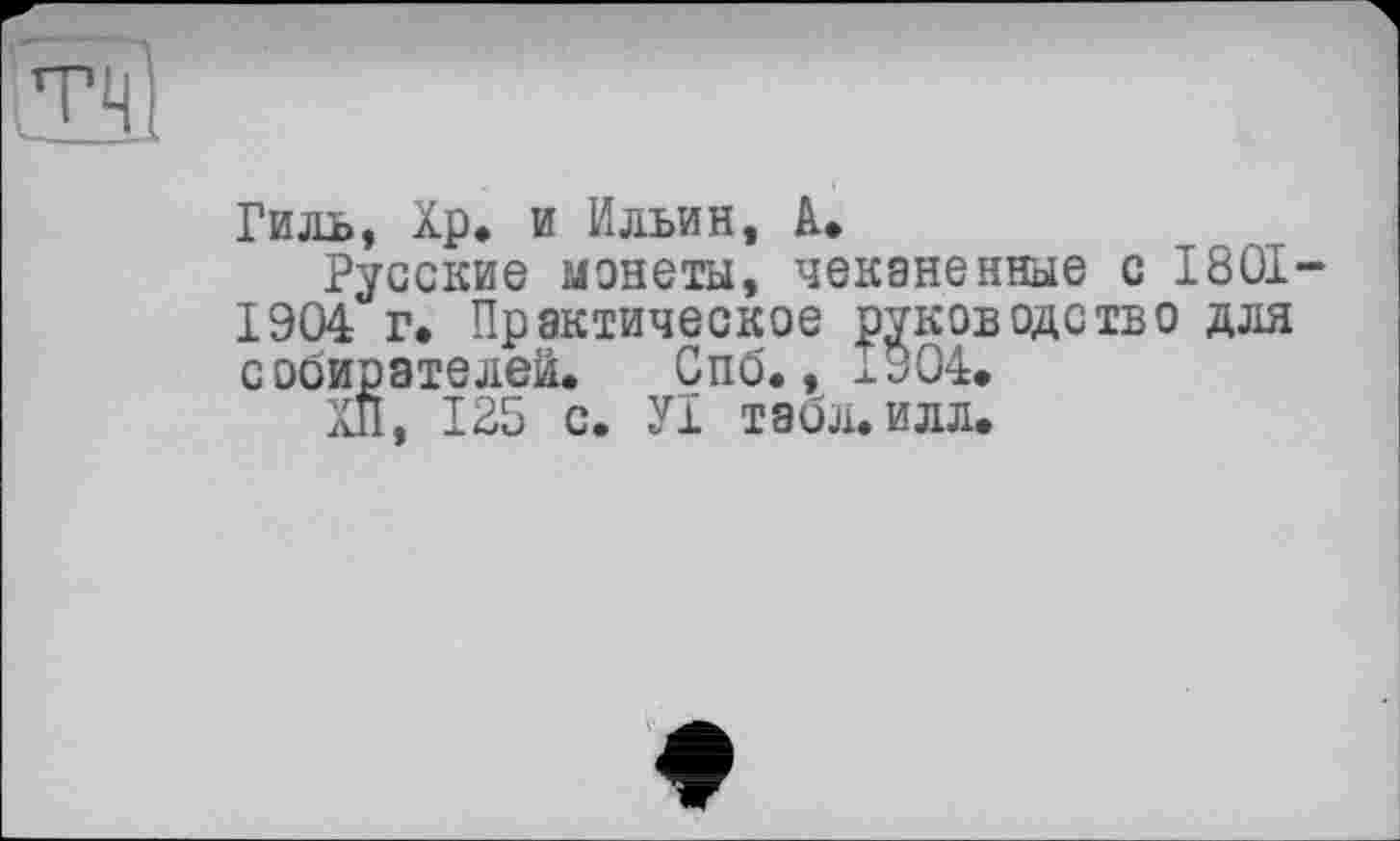 ﻿та
Гиль, Хр. и Ильин, А»
Русские монеты, чеканенные с 1801' 1904 г* Практическое руководство для собирателей. Спб., 1904.
ХП, 125 с. У1 табл. илл.